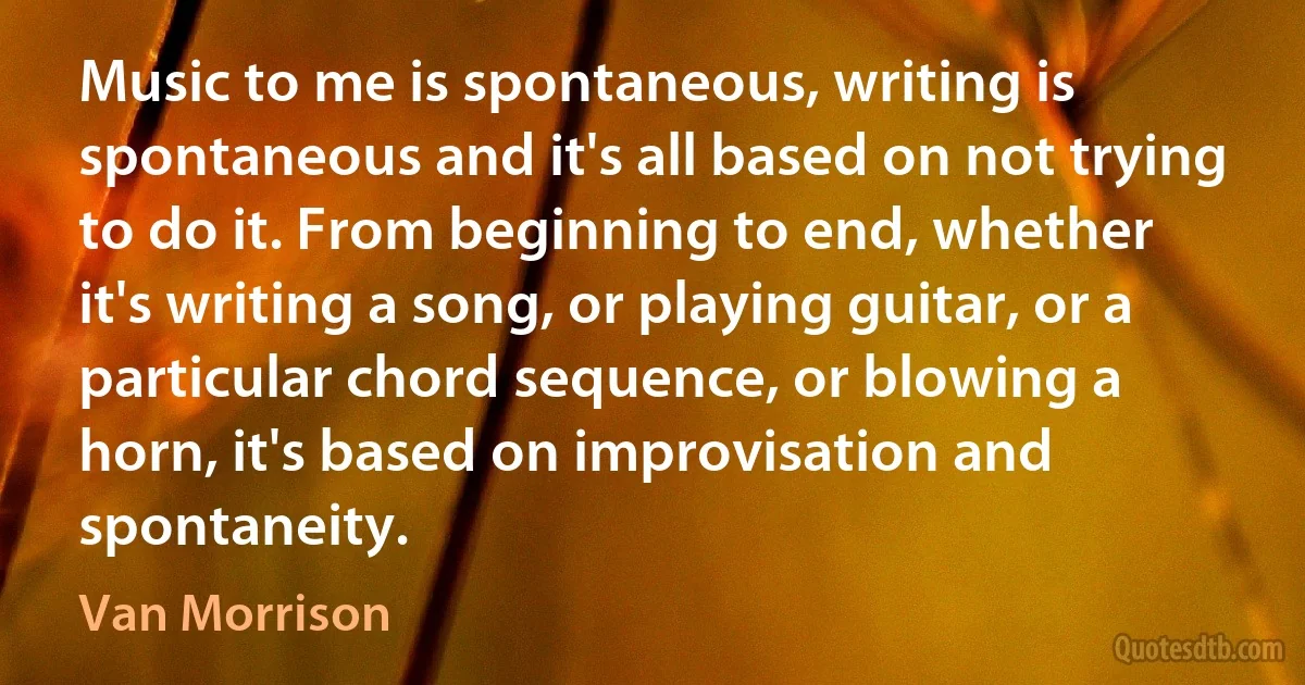 Music to me is spontaneous, writing is spontaneous and it's all based on not trying to do it. From beginning to end, whether it's writing a song, or playing guitar, or a particular chord sequence, or blowing a horn, it's based on improvisation and spontaneity. (Van Morrison)