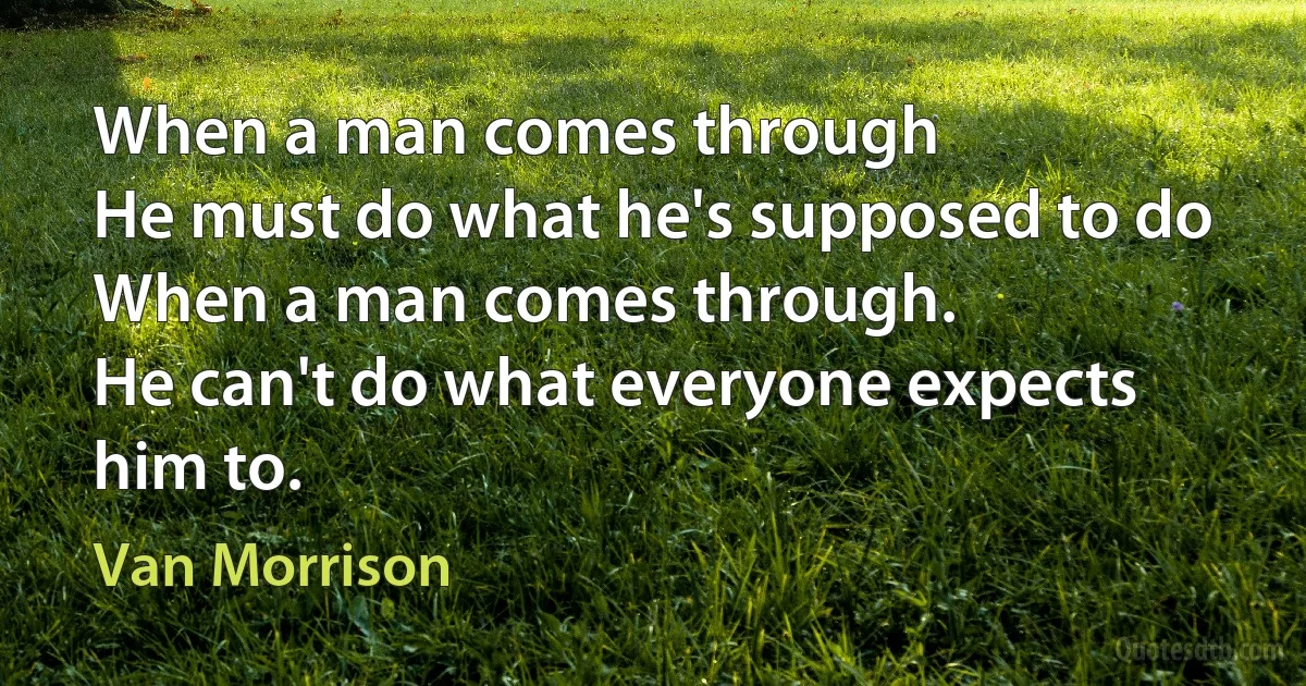 When a man comes through
He must do what he's supposed to do
When a man comes through.
He can't do what everyone expects him to. (Van Morrison)