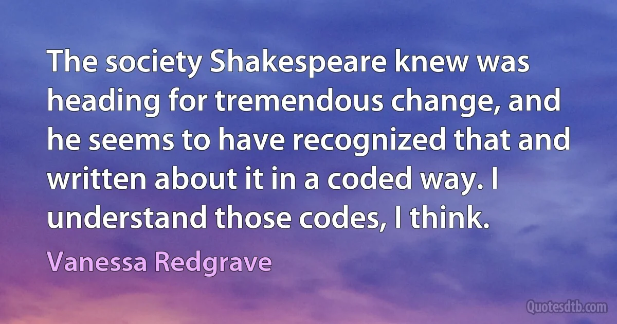 The society Shakespeare knew was heading for tremendous change, and he seems to have recognized that and written about it in a coded way. I understand those codes, I think. (Vanessa Redgrave)