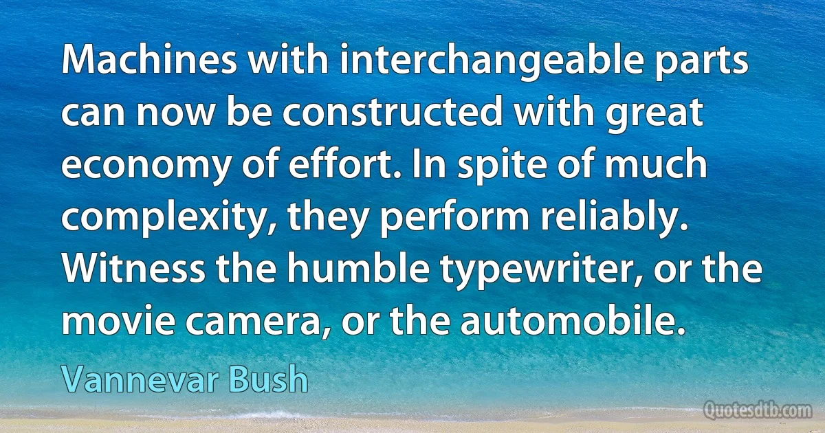 Machines with interchangeable parts can now be constructed with great economy of effort. In spite of much complexity, they perform reliably. Witness the humble typewriter, or the movie camera, or the automobile. (Vannevar Bush)