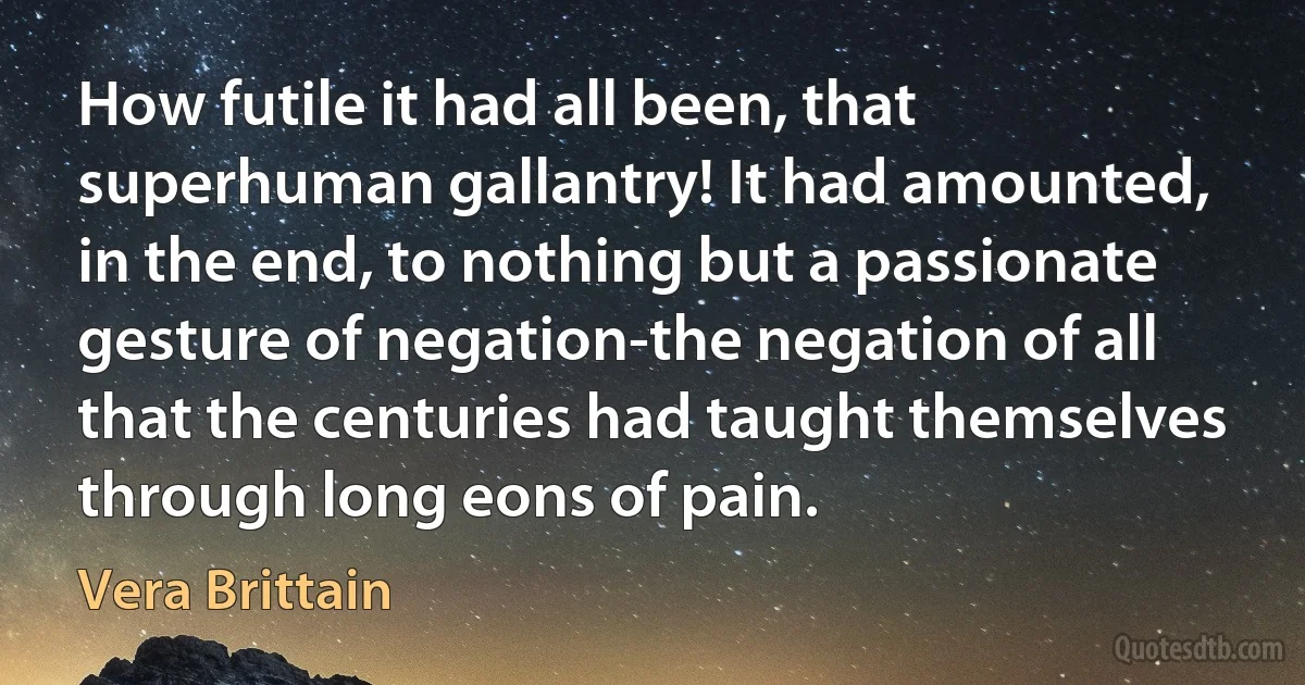 How futile it had all been, that superhuman gallantry! It had amounted, in the end, to nothing but a passionate gesture of negation-the negation of all that the centuries had taught themselves through long eons of pain. (Vera Brittain)