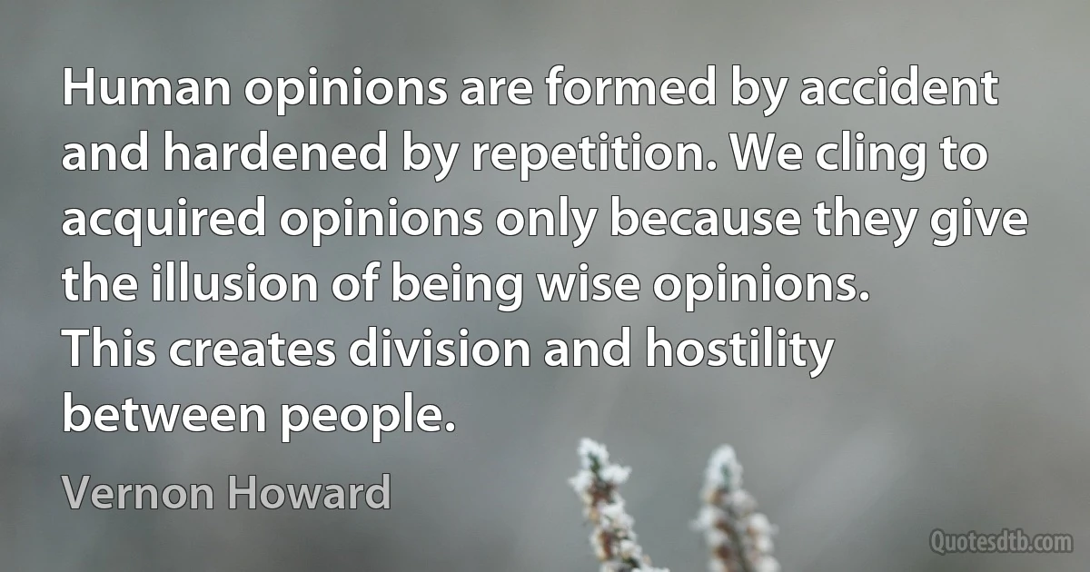 Human opinions are formed by accident and hardened by repetition. We cling to acquired opinions only because they give the illusion of being wise opinions. This creates division and hostility between people. (Vernon Howard)