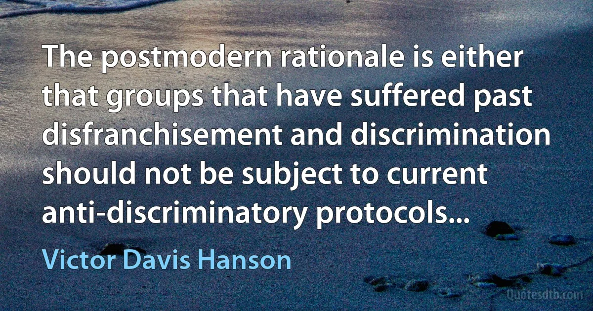 The postmodern rationale is either that groups that have suffered past disfranchisement and discrimination should not be subject to current anti-discriminatory protocols... (Victor Davis Hanson)