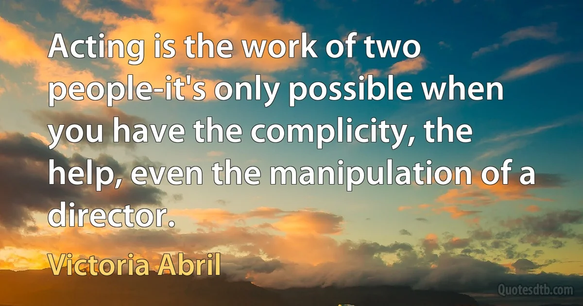 Acting is the work of two people-it's only possible when you have the complicity, the help, even the manipulation of a director. (Victoria Abril)