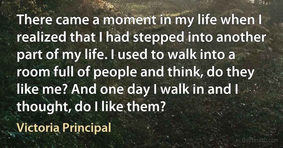 There came a moment in my life when I realized that I had stepped into another part of my life. I used to walk into a room full of people and think, do they like me? And one day I walk in and I thought, do I like them? (Victoria Principal)