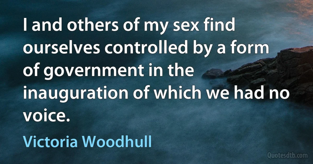 I and others of my sex find ourselves controlled by a form of government in the inauguration of which we had no voice. (Victoria Woodhull)