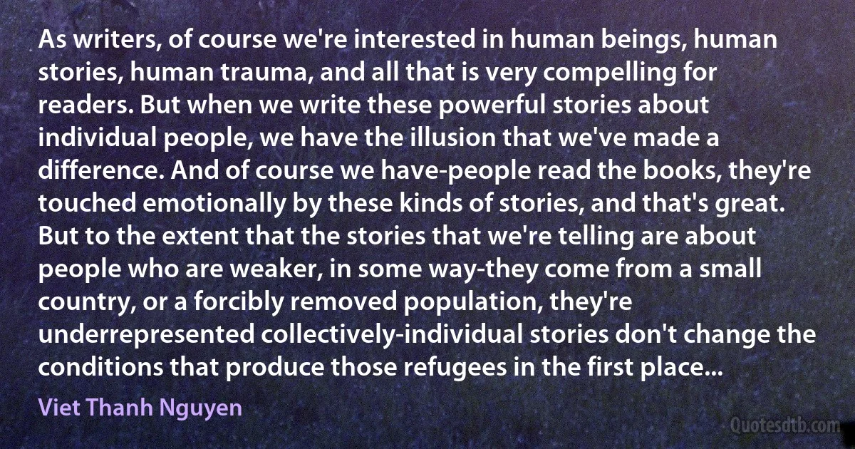 As writers, of course we're interested in human beings, human stories, human trauma, and all that is very compelling for readers. But when we write these powerful stories about individual people, we have the illusion that we've made a difference. And of course we have-people read the books, they're touched emotionally by these kinds of stories, and that's great. But to the extent that the stories that we're telling are about people who are weaker, in some way-they come from a small country, or a forcibly removed population, they're underrepresented collectively-individual stories don't change the conditions that produce those refugees in the first place... (Viet Thanh Nguyen)