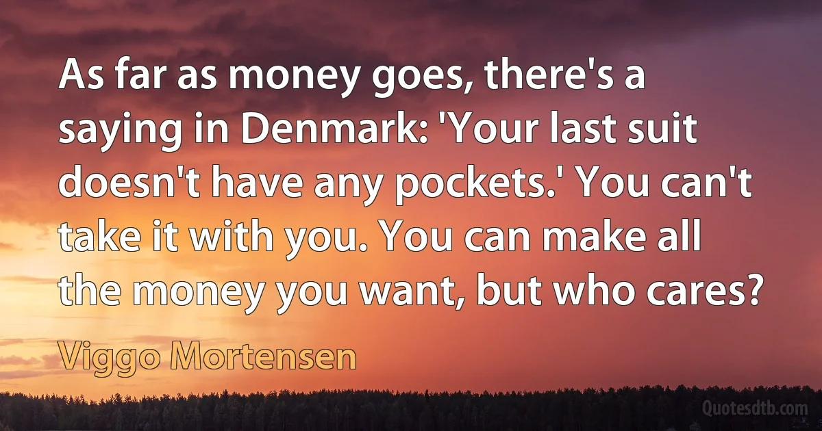 As far as money goes, there's a saying in Denmark: 'Your last suit doesn't have any pockets.' You can't take it with you. You can make all the money you want, but who cares? (Viggo Mortensen)