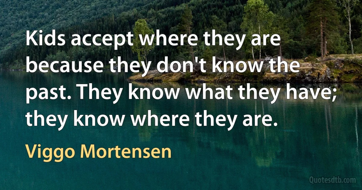 Kids accept where they are because they don't know the past. They know what they have; they know where they are. (Viggo Mortensen)