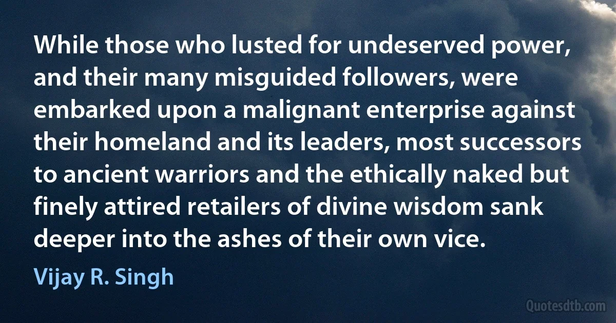 While those who lusted for undeserved power, and their many misguided followers, were embarked upon a malignant enterprise against their homeland and its leaders, most successors to ancient warriors and the ethically naked but finely attired retailers of divine wisdom sank deeper into the ashes of their own vice. (Vijay R. Singh)