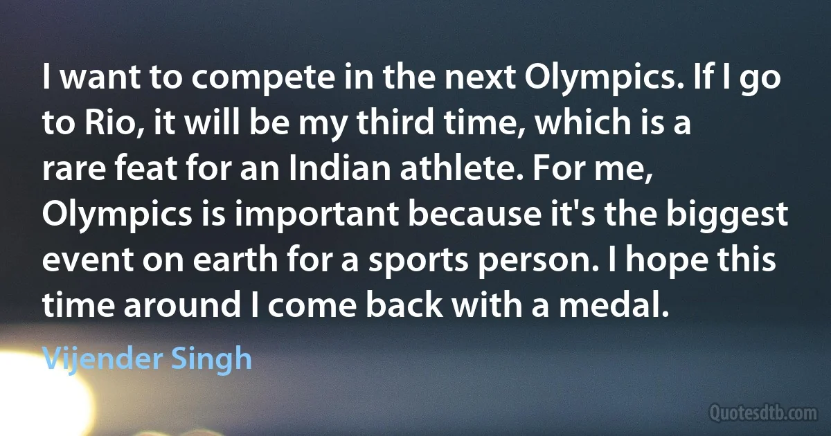 I want to compete in the next Olympics. If I go to Rio, it will be my third time, which is a rare feat for an Indian athlete. For me, Olympics is important because it's the biggest event on earth for a sports person. I hope this time around I come back with a medal. (Vijender Singh)