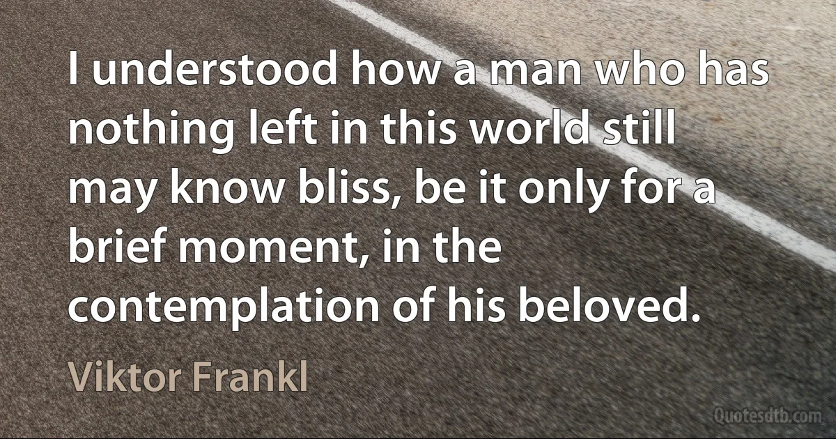 I understood how a man who has nothing left in this world still may know bliss, be it only for a brief moment, in the contemplation of his beloved. (Viktor Frankl)