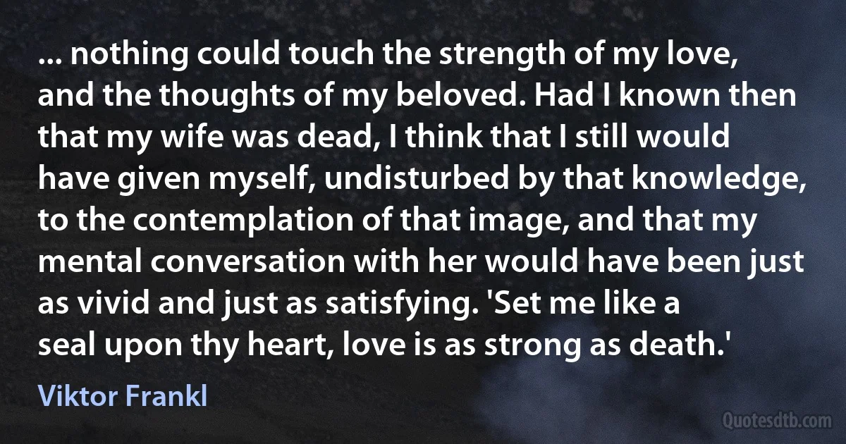 ... nothing could touch the strength of my love, and the thoughts of my beloved. Had I known then that my wife was dead, I think that I still would have given myself, undisturbed by that knowledge, to the contemplation of that image, and that my mental conversation with her would have been just as vivid and just as satisfying. 'Set me like a seal upon thy heart, love is as strong as death.' (Viktor Frankl)