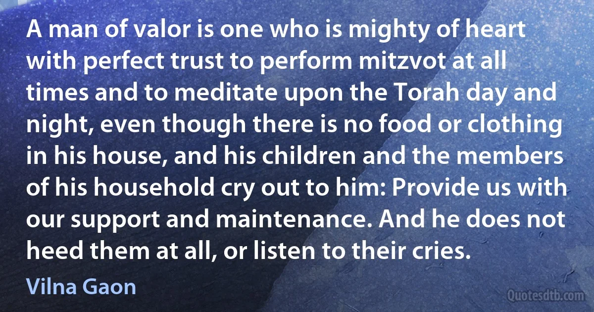 A man of valor is one who is mighty of heart with perfect trust to perform mitzvot at all times and to meditate upon the Torah day and night, even though there is no food or clothing in his house, and his children and the members of his household cry out to him: Provide us with our support and maintenance. And he does not heed them at all, or listen to their cries. (Vilna Gaon)