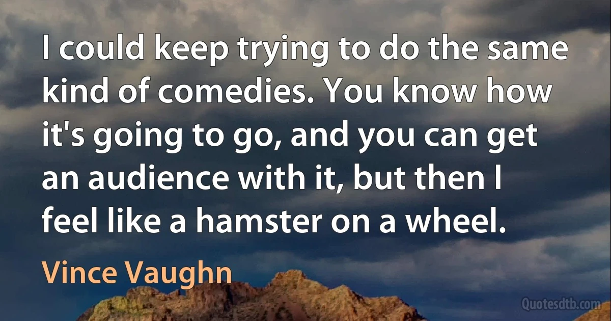 I could keep trying to do the same kind of comedies. You know how it's going to go, and you can get an audience with it, but then I feel like a hamster on a wheel. (Vince Vaughn)