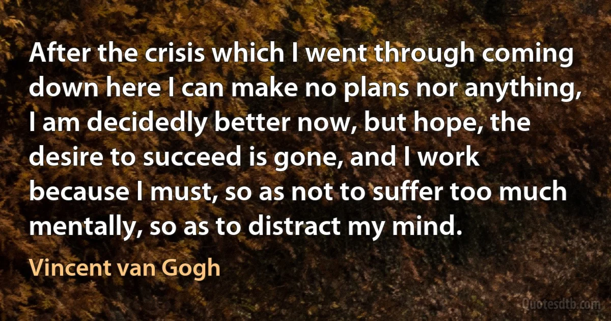 After the crisis which I went through coming down here I can make no plans nor anything, I am decidedly better now, but hope, the desire to succeed is gone, and I work because I must, so as not to suffer too much mentally, so as to distract my mind. (Vincent van Gogh)