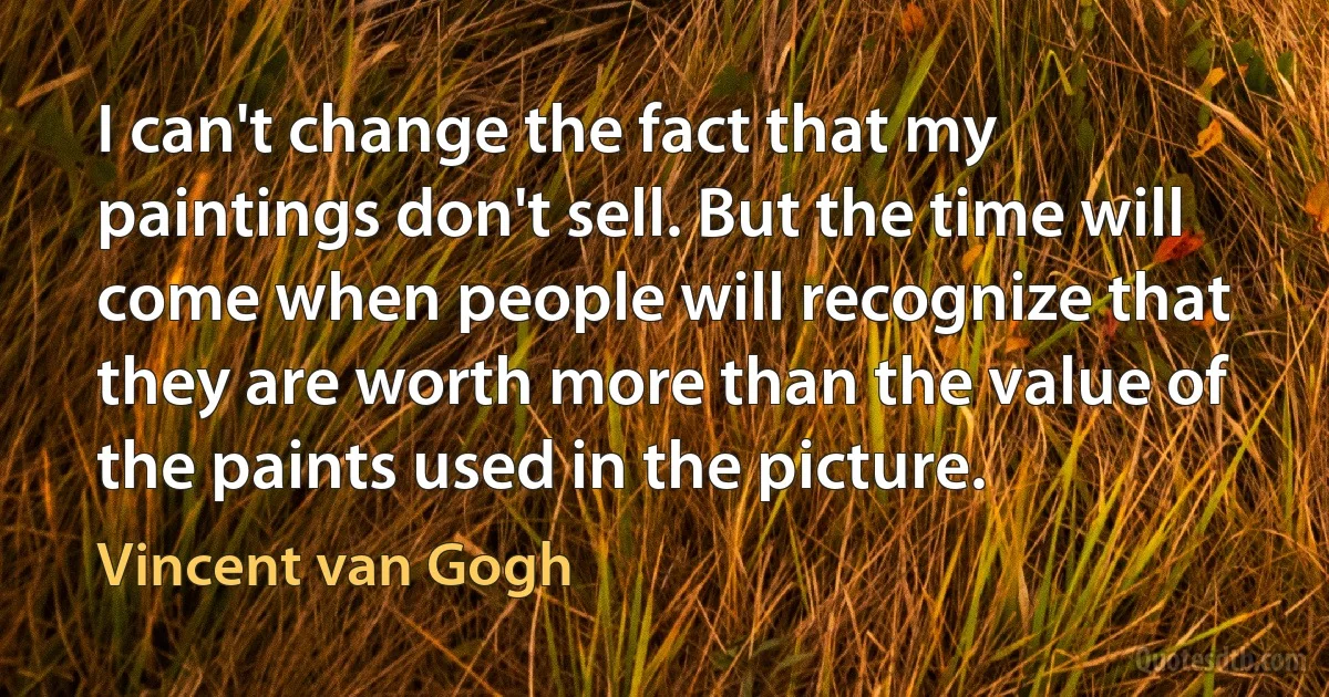 I can't change the fact that my paintings don't sell. But the time will come when people will recognize that they are worth more than the value of the paints used in the picture. (Vincent van Gogh)