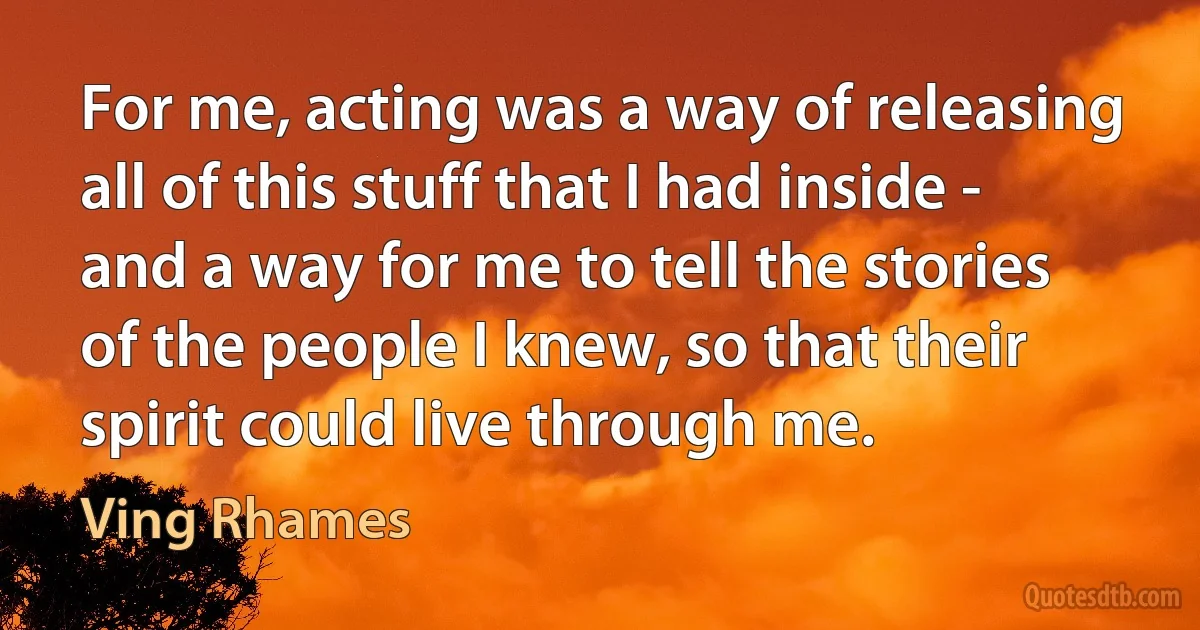 For me, acting was a way of releasing all of this stuff that I had inside - and a way for me to tell the stories of the people I knew, so that their spirit could live through me. (Ving Rhames)