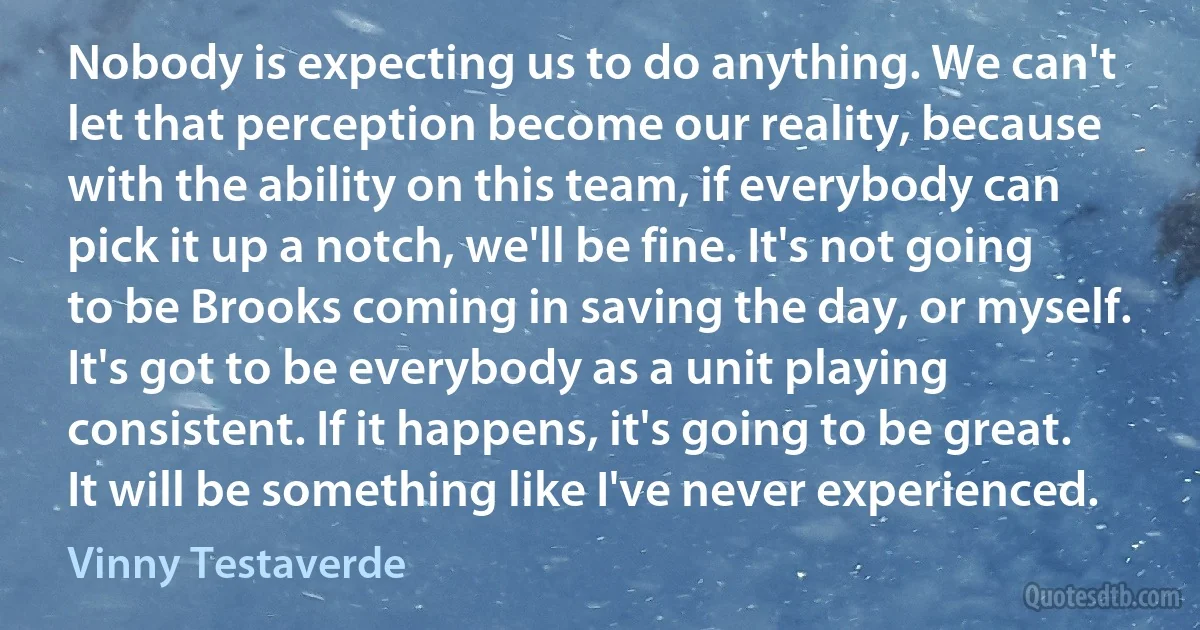 Nobody is expecting us to do anything. We can't let that perception become our reality, because with the ability on this team, if everybody can pick it up a notch, we'll be fine. It's not going to be Brooks coming in saving the day, or myself. It's got to be everybody as a unit playing consistent. If it happens, it's going to be great. It will be something like I've never experienced. (Vinny Testaverde)