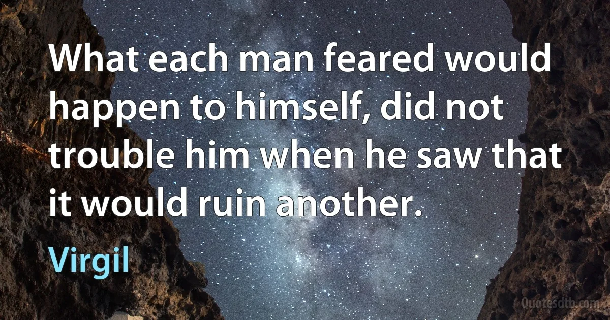 What each man feared would happen to himself, did not trouble him when he saw that it would ruin another. (Virgil)