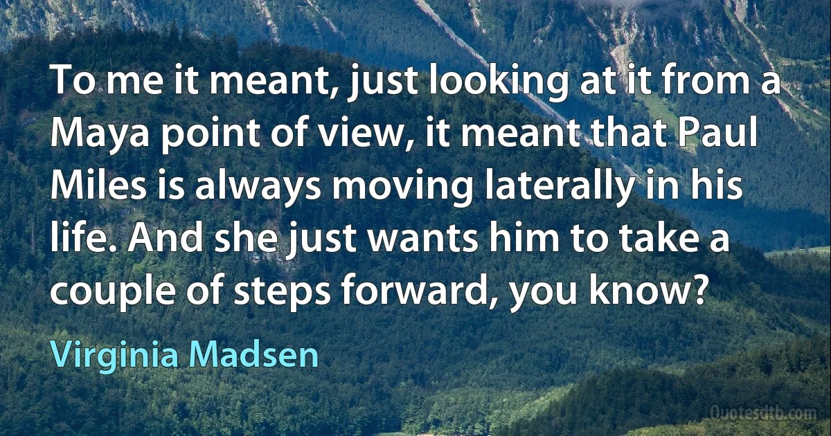 To me it meant, just looking at it from a Maya point of view, it meant that Paul Miles is always moving laterally in his life. And she just wants him to take a couple of steps forward, you know? (Virginia Madsen)