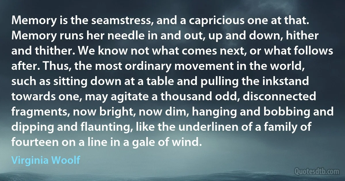 Memory is the seamstress, and a capricious one at that. Memory runs her needle in and out, up and down, hither and thither. We know not what comes next, or what follows after. Thus, the most ordinary movement in the world, such as sitting down at a table and pulling the inkstand towards one, may agitate a thousand odd, disconnected fragments, now bright, now dim, hanging and bobbing and dipping and flaunting, like the underlinen of a family of fourteen on a line in a gale of wind. (Virginia Woolf)