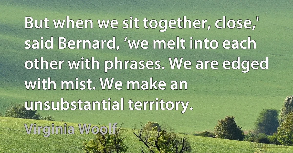 But when we sit together, close,' said Bernard, ‘we melt into each other with phrases. We are edged with mist. We make an unsubstantial territory. (Virginia Woolf)