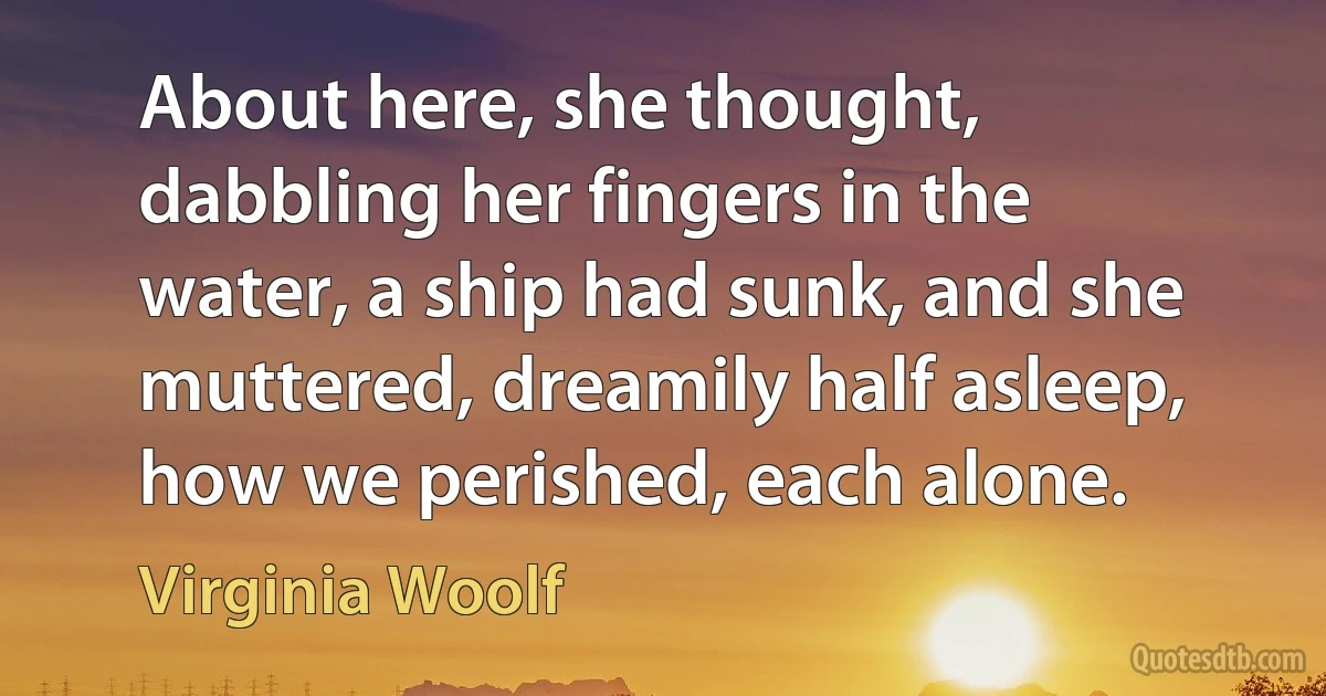 About here, she thought, dabbling her fingers in the water, a ship had sunk, and she muttered, dreamily half asleep, how we perished, each alone. (Virginia Woolf)