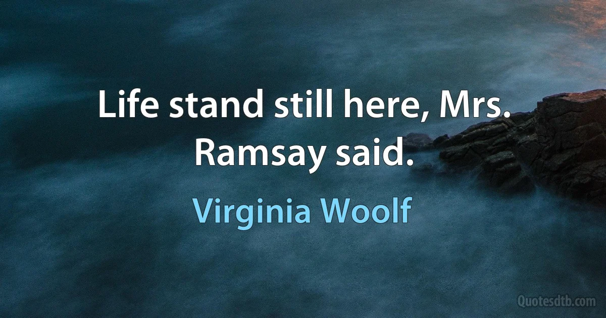 Life stand still here, Mrs. Ramsay said. (Virginia Woolf)