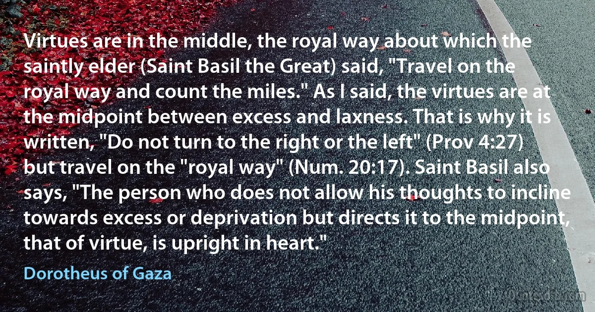 Virtues are in the middle, the royal way about which the saintly elder (Saint Basil the Great) said, "Travel on the royal way and count the miles." As I said, the virtues are at the midpoint between excess and laxness. That is why it is written, "Do not turn to the right or the left" (Prov 4:27) but travel on the "royal way" (Num. 20:17). Saint Basil also says, "The person who does not allow his thoughts to incline towards excess or deprivation but directs it to the midpoint, that of virtue, is upright in heart." (Dorotheus of Gaza)