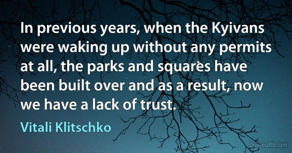 In previous years, when the Kyivans were waking up without any permits at all, the parks and squares have been built over and as a result, now we have a lack of trust. (Vitali Klitschko)