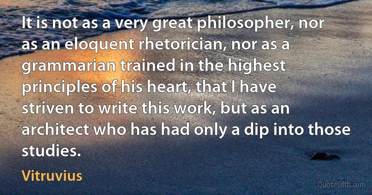 It is not as a very great philosopher, nor as an eloquent rhetorician, nor as a grammarian trained in the highest principles of his heart, that I have striven to write this work, but as an architect who has had only a dip into those studies. (Vitruvius)