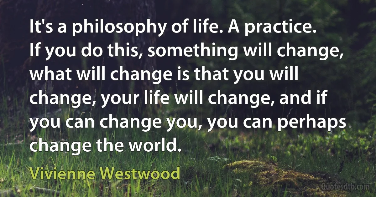 It's a philosophy of life. A practice. If you do this, something will change, what will change is that you will change, your life will change, and if you can change you, you can perhaps change the world. (Vivienne Westwood)