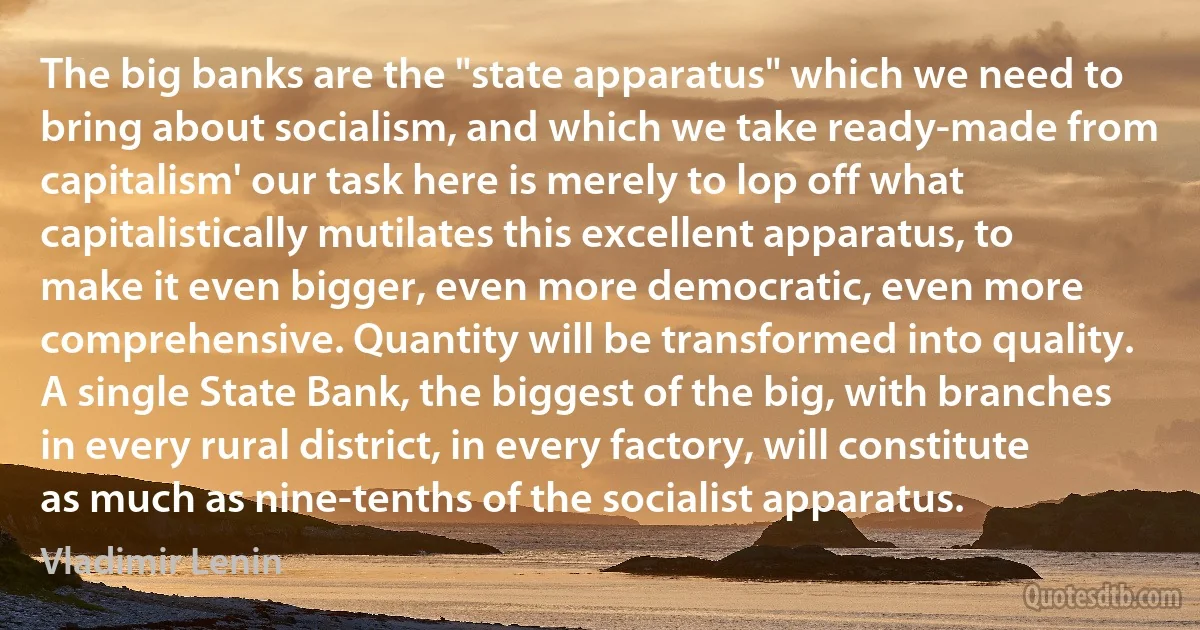 The big banks are the "state apparatus" which we need to bring about socialism, and which we take ready-made from capitalism' our task here is merely to lop off what capitalistically mutilates this excellent apparatus, to make it even bigger, even more democratic, even more comprehensive. Quantity will be transformed into quality. A single State Bank, the biggest of the big, with branches in every rural district, in every factory, will constitute as much as nine-tenths of the socialist apparatus. (Vladimir Lenin)