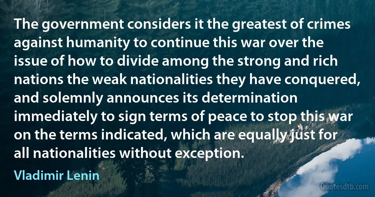 The government considers it the greatest of crimes against humanity to continue this war over the issue of how to divide among the strong and rich nations the weak nationalities they have conquered, and solemnly announces its determination immediately to sign terms of peace to stop this war on the terms indicated, which are equally just for all nationalities without exception. (Vladimir Lenin)