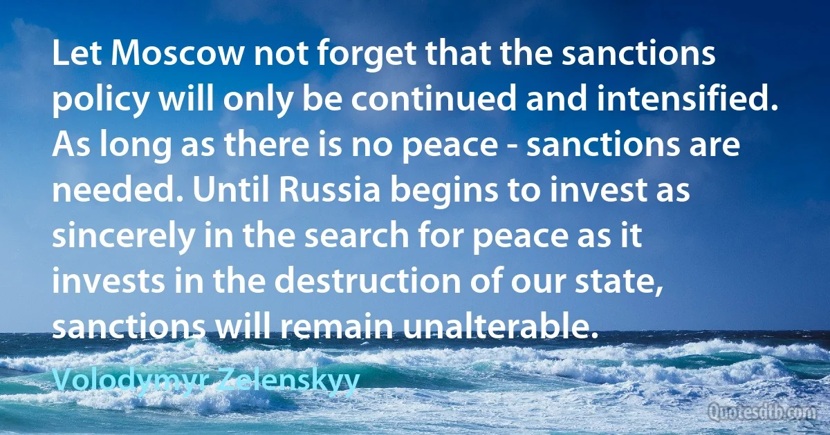 Let Moscow not forget that the sanctions policy will only be continued and intensified. As long as there is no peace - sanctions are needed. Until Russia begins to invest as sincerely in the search for peace as it invests in the destruction of our state, sanctions will remain unalterable. (Volodymyr Zelenskyy)