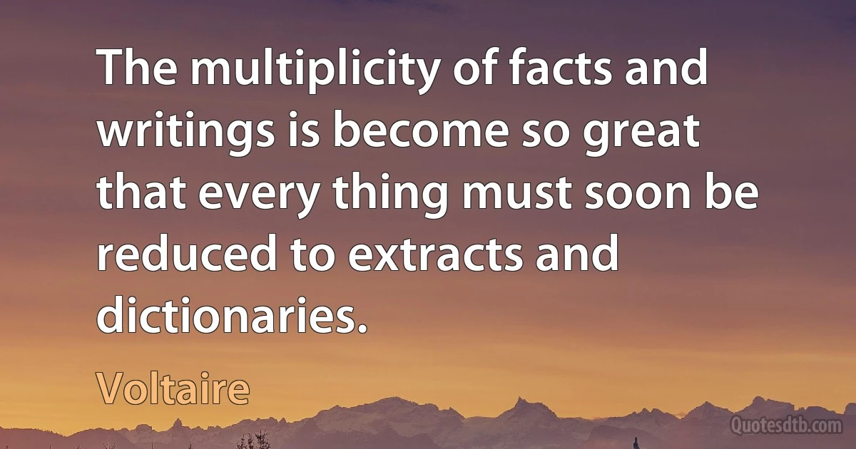 The multiplicity of facts and writings is become so great that every thing must soon be reduced to extracts and dictionaries. (Voltaire)