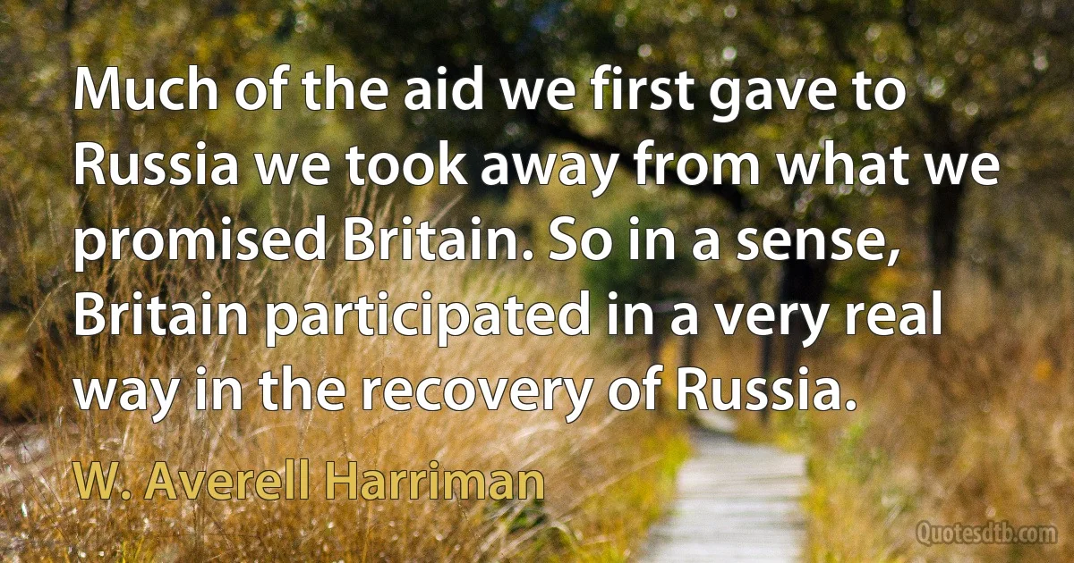 Much of the aid we first gave to Russia we took away from what we promised Britain. So in a sense, Britain participated in a very real way in the recovery of Russia. (W. Averell Harriman)