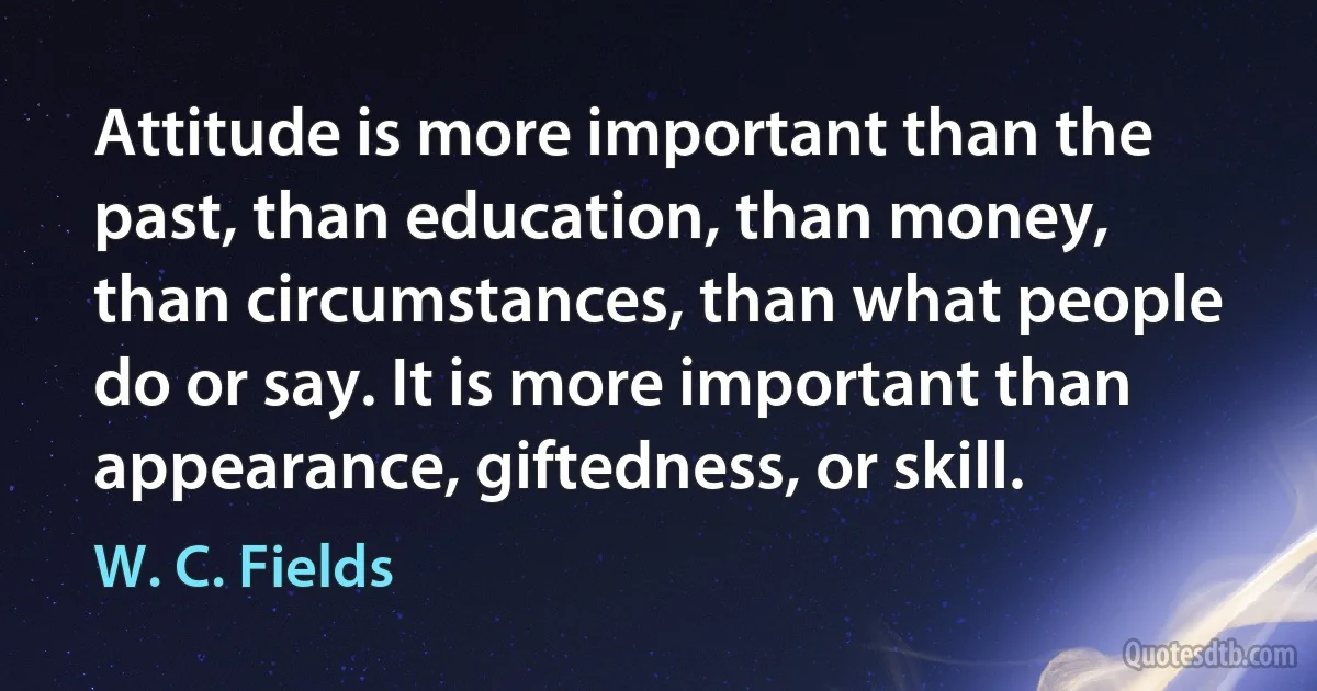 Attitude is more important than the past, than education, than money, than circumstances, than what people do or say. It is more important than appearance, giftedness, or skill. (W. C. Fields)