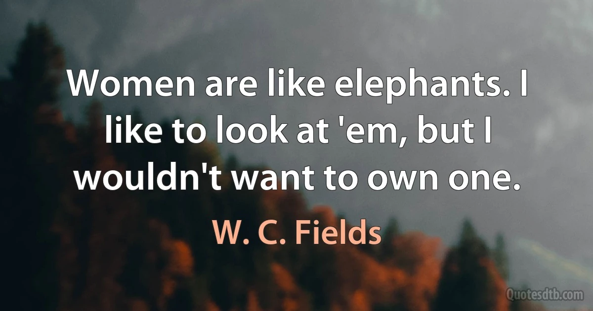 Women are like elephants. I like to look at 'em, but I wouldn't want to own one. (W. C. Fields)