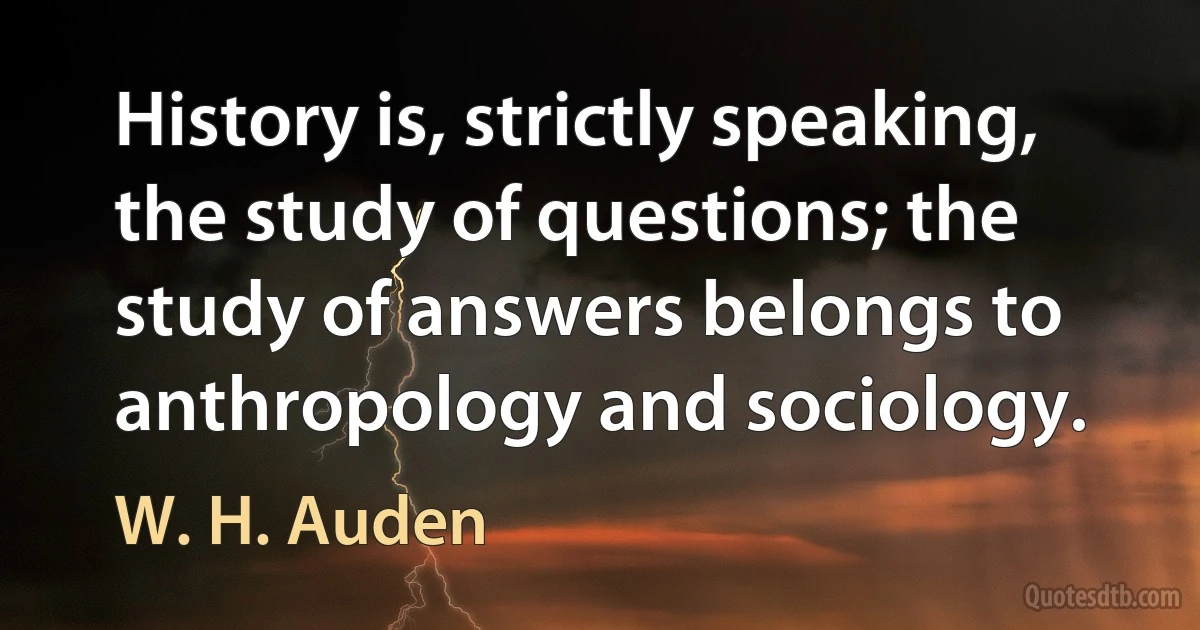 History is, strictly speaking, the study of questions; the study of answers belongs to anthropology and sociology. (W. H. Auden)