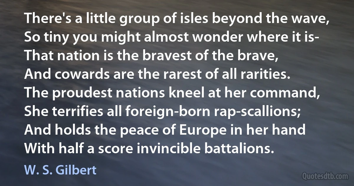 There's a little group of isles beyond the wave,
So tiny you might almost wonder where it is-
That nation is the bravest of the brave,
And cowards are the rarest of all rarities.
The proudest nations kneel at her command,
She terrifies all foreign-born rap-scallions;
And holds the peace of Europe in her hand
With half a score invincible battalions. (W. S. Gilbert)