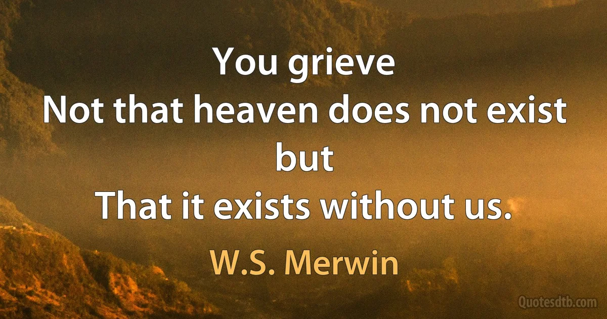 You grieve
Not that heaven does not exist but
That it exists without us. (W.S. Merwin)