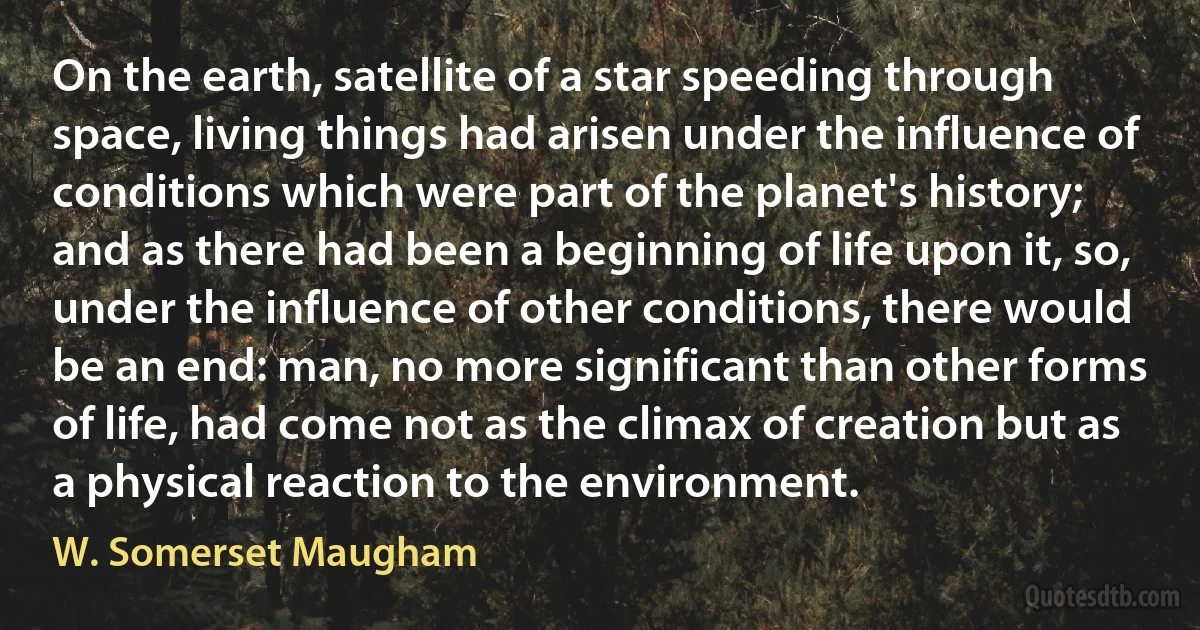 On the earth, satellite of a star speeding through space, living things had arisen under the influence of conditions which were part of the planet's history; and as there had been a beginning of life upon it, so, under the influence of other conditions, there would be an end: man, no more significant than other forms of life, had come not as the climax of creation but as a physical reaction to the environment. (W. Somerset Maugham)