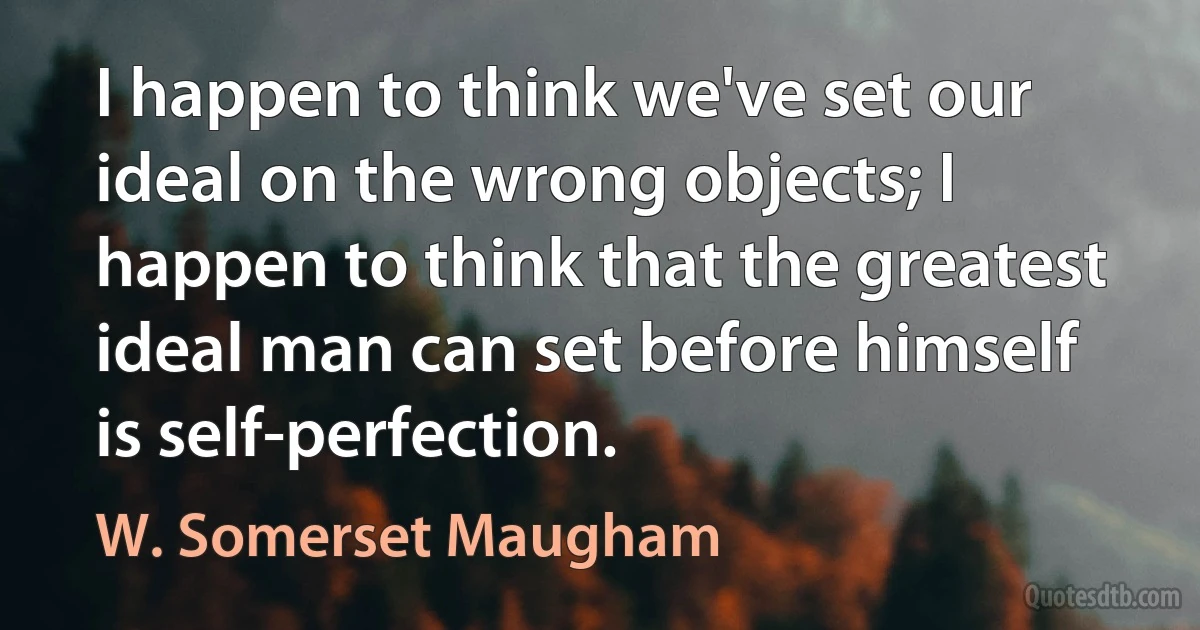 I happen to think we've set our ideal on the wrong objects; I happen to think that the greatest ideal man can set before himself is self-perfection. (W. Somerset Maugham)