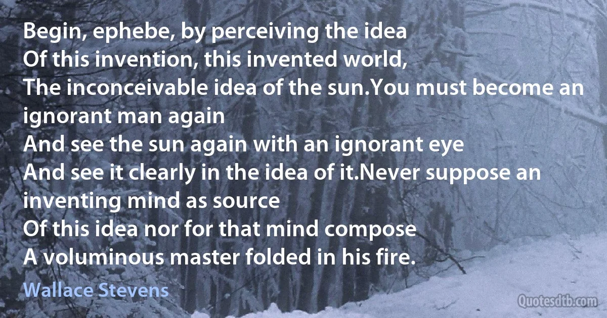 Begin, ephebe, by perceiving the idea
Of this invention, this invented world,
The inconceivable idea of the sun.You must become an ignorant man again
And see the sun again with an ignorant eye
And see it clearly in the idea of it.Never suppose an inventing mind as source
Of this idea nor for that mind compose
A voluminous master folded in his fire. (Wallace Stevens)