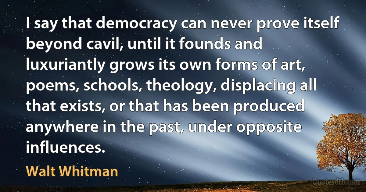 I say that democracy can never prove itself beyond cavil, until it founds and luxuriantly grows its own forms of art, poems, schools, theology, displacing all that exists, or that has been produced anywhere in the past, under opposite influences. (Walt Whitman)