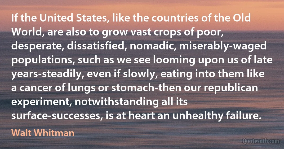 If the United States, like the countries of the Old World, are also to grow vast crops of poor, desperate, dissatisfied, nomadic, miserably-waged populations, such as we see looming upon us of late years-steadily, even if slowly, eating into them like a cancer of lungs or stomach-then our republican experiment, notwithstanding all its surface-successes, is at heart an unhealthy failure. (Walt Whitman)