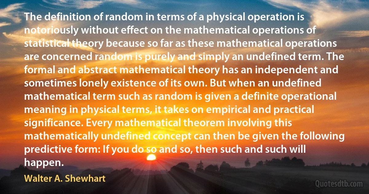 The definition of random in terms of a physical operation is notoriously without effect on the mathematical operations of statistical theory because so far as these mathematical operations are concerned random is purely and simply an undefined term. The formal and abstract mathematical theory has an independent and sometimes lonely existence of its own. But when an undefined mathematical term such as random is given a definite operational meaning in physical terms, it takes on empirical and practical significance. Every mathematical theorem involving this mathematically undefined concept can then be given the following predictive form: If you do so and so, then such and such will happen. (Walter A. Shewhart)