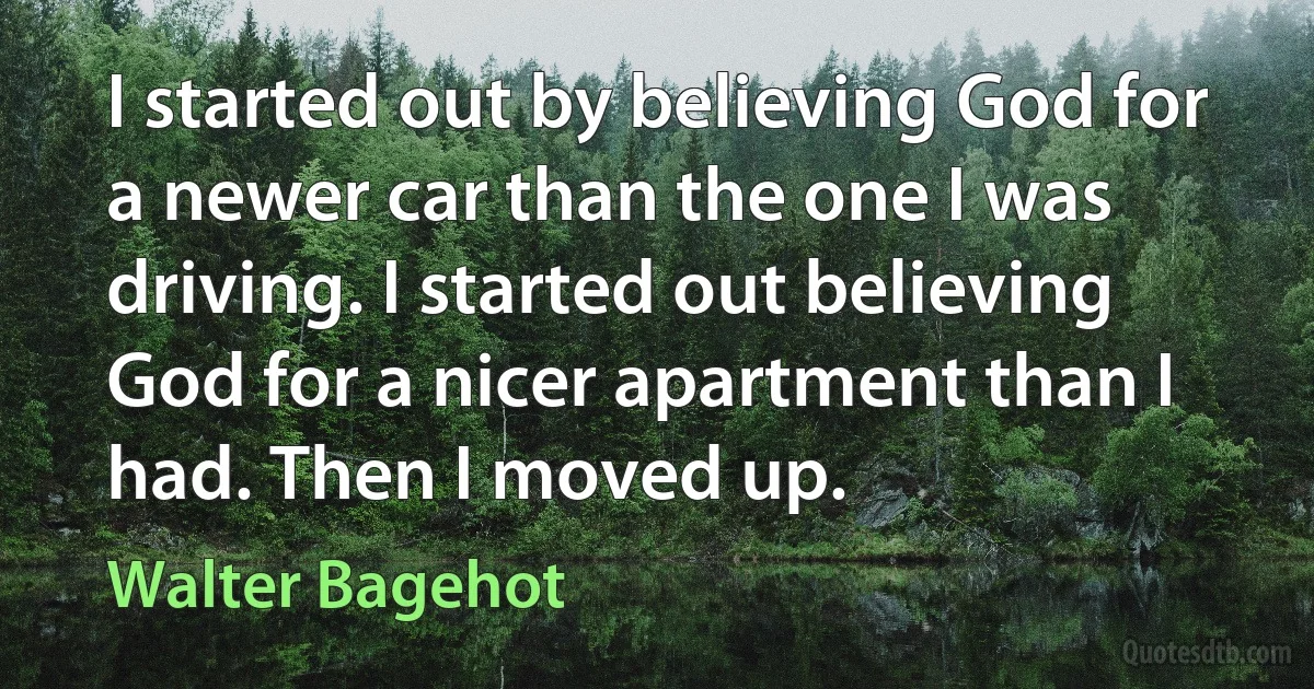 I started out by believing God for a newer car than the one I was driving. I started out believing God for a nicer apartment than I had. Then I moved up. (Walter Bagehot)